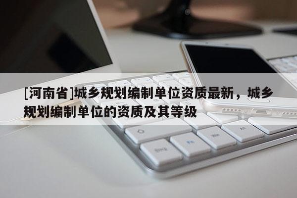 [河南省]城鄉規劃編制單位資質最新，城鄉規劃編制單位的資質及其等級