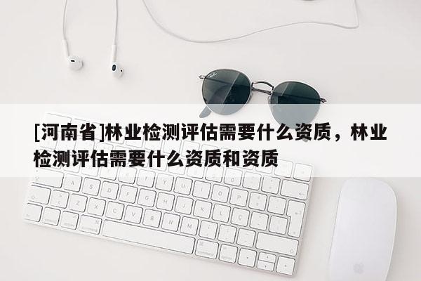 [河南省]林業(yè)檢測(cè)評(píng)估需要什么資質(zhì)，林業(yè)檢測(cè)評(píng)估需要什么資質(zhì)和資質(zhì)