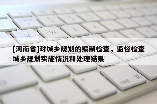 [河南省]對城鄉規劃的編制檢查，監督檢查城鄉規劃實施情況和處理結果
