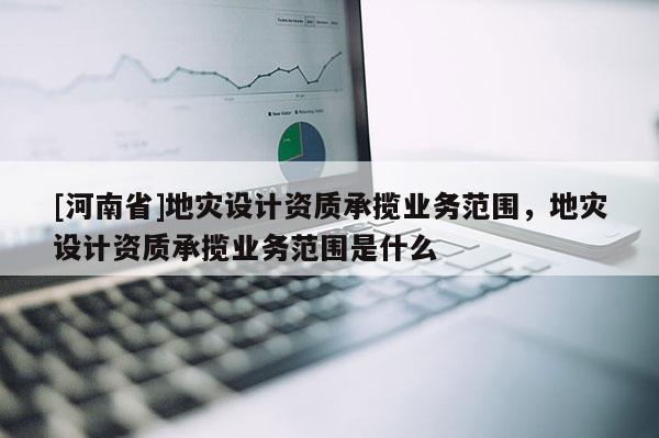[河南省]地災設計資質承攬業務范圍，地災設計資質承攬業務范圍是什么