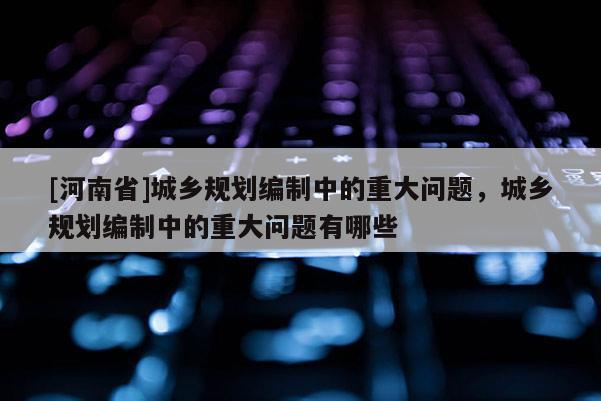 [河南省]城鄉規劃編制中的重大問題，城鄉規劃編制中的重大問題有哪些