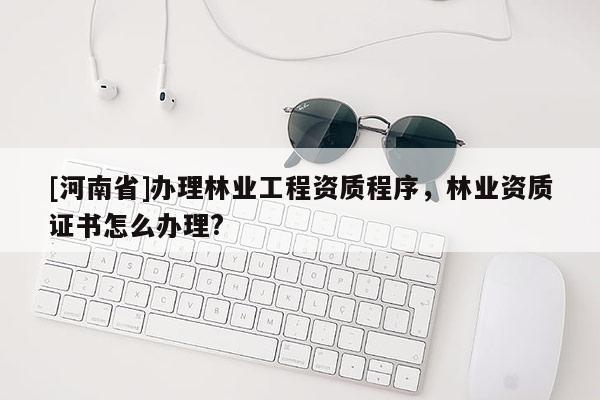 [河南省]辦理林業(yè)工程資質(zhì)程序，林業(yè)資質(zhì)證書怎么辦理?