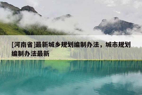 [河南省]最新城鄉規劃編制辦法，城市規劃編制辦法最新