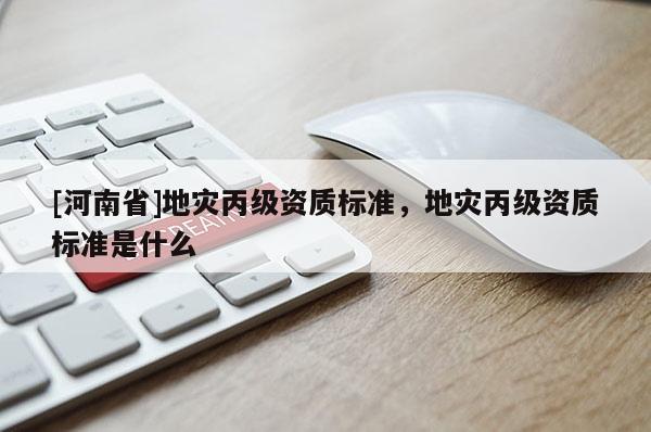 [河南省]地災丙級資質標準，地災丙級資質標準是什么