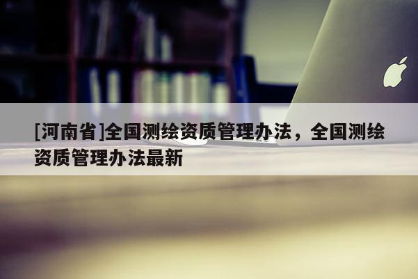 [河南省]全國測繪資質(zhì)管理辦法，全國測繪資質(zhì)管理辦法最新