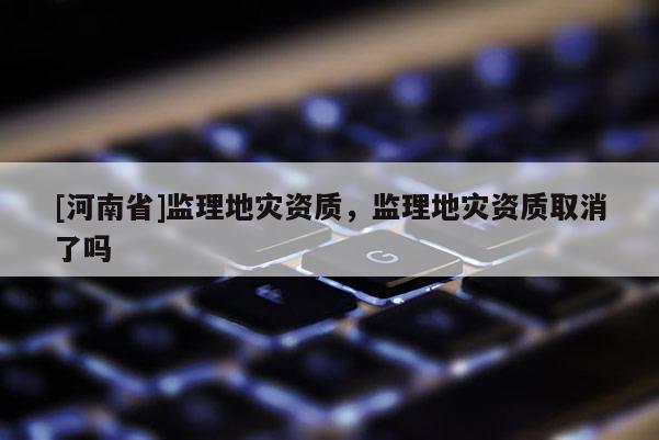 [河南省]監(jiān)理地災(zāi)資質(zhì)，監(jiān)理地災(zāi)資質(zhì)取消了嗎