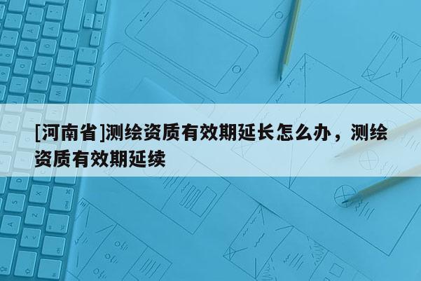 [河南省]測繪資質(zhì)有效期延長怎么辦，測繪資質(zhì)有效期延續(xù)