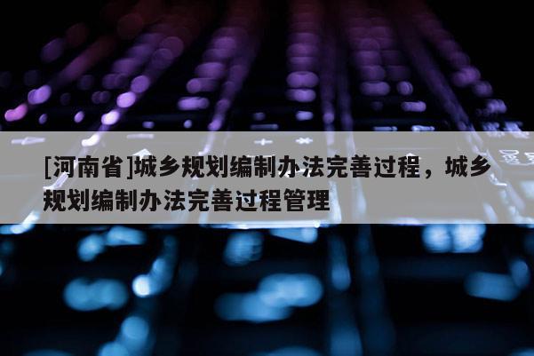 [河南省]城鄉規劃編制辦法完善過程，城鄉規劃編制辦法完善過程管理