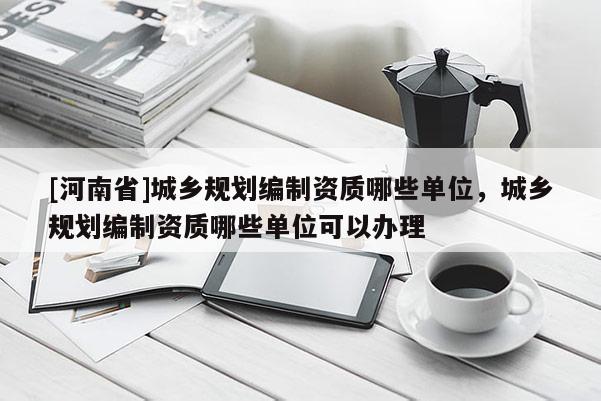 [河南省]城鄉(xiāng)規(guī)劃編制資質(zhì)哪些單位，城鄉(xiāng)規(guī)劃編制資質(zhì)哪些單位可以辦理