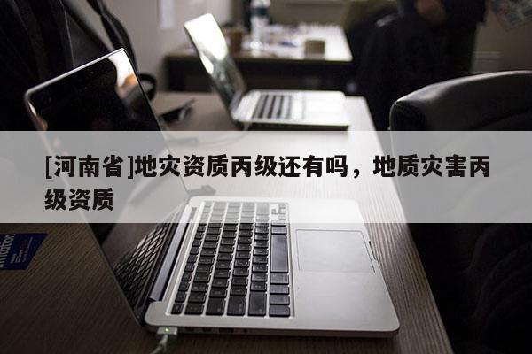 [河南省]地災(zāi)資質(zhì)丙級還有嗎，地質(zhì)災(zāi)害丙級資質(zhì)