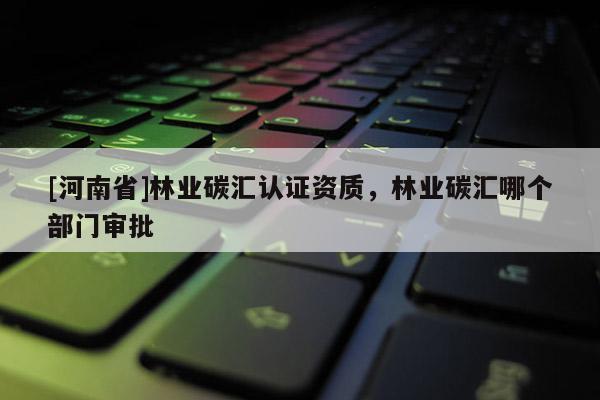 [河南省]林業碳匯認證資質，林業碳匯哪個部門審批