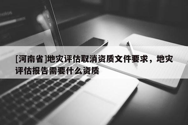 [河南省]地災評估取消資質文件要求，地災評估報告需要什么資質