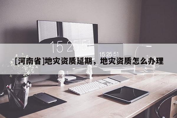 [河南省]地災資質延期，地災資質怎么辦理