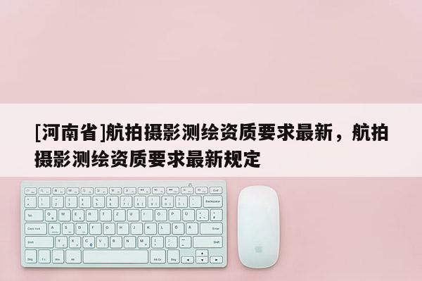 [河南省]航拍攝影測(cè)繪資質(zhì)要求最新，航拍攝影測(cè)繪資質(zhì)要求最新規(guī)定