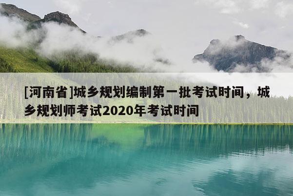 [河南省]城鄉(xiāng)規(guī)劃編制之一批考試時(shí)間，城鄉(xiāng)規(guī)劃師考試2020年考試時(shí)間