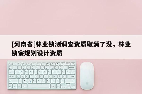 [河南省]林業(yè)勘測調(diào)查資質(zhì)取消了沒，林業(yè)勘察規(guī)劃設計資質(zhì)