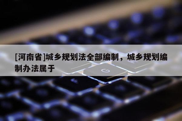 [河南省]城鄉(xiāng)規(guī)劃法全部編制，城鄉(xiāng)規(guī)劃編制辦法屬于