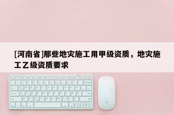 [河南省]那些地災施工用甲級資質，地災施工乙級資質要求