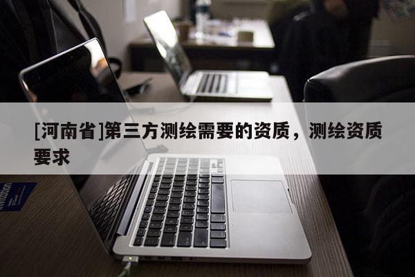 [河南省]第三方測繪需要的資質(zhì)，測繪資質(zhì)要求