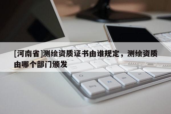 [河南省]測繪資質證書由誰規(guī)定，測繪資質由哪個部門頒發(fā)