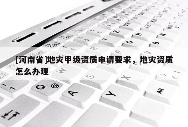 [河南省]地災甲級資質申請要求，地災資質怎么辦理