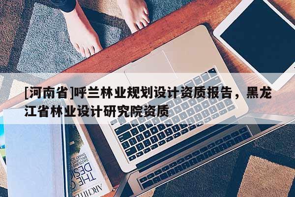 [河南省]呼蘭林業規劃設計資質報告，黑龍江省林業設計研究院資質
