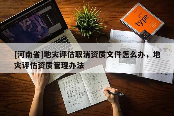 [河南省]地災評估取消資質文件怎么辦，地災評估資質管理辦法