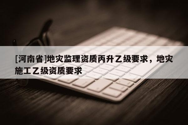 [河南省]地災監(jiān)理資質丙升乙級要求，地災施工乙級資質要求