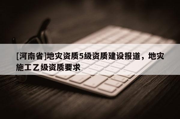 [河南省]地災資質5級資質建設報道，地災施工乙級資質要求