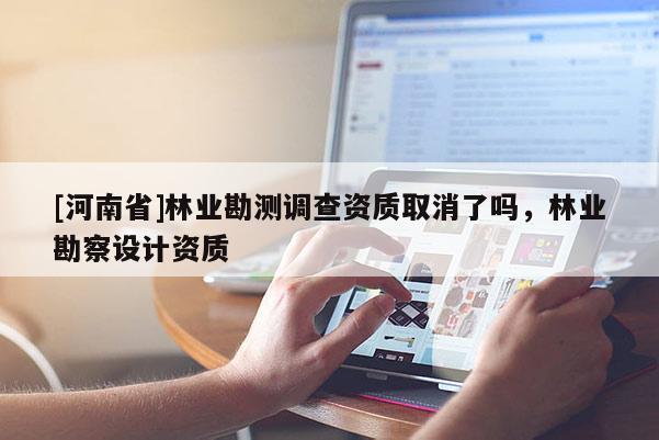 [河南省]林業(yè)勘測調(diào)查資質(zhì)取消了嗎，林業(yè)勘察設(shè)計(jì)資質(zhì)