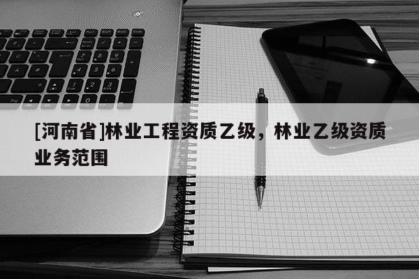 [河南省]林業(yè)工程資質(zhì)乙級，林業(yè)乙級資質(zhì)業(yè)務(wù)范圍