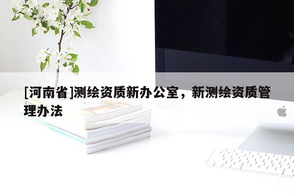 [河南省]測繪資質(zhì)新辦公室，新測繪資質(zhì)管理辦法