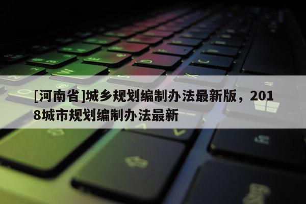 [河南省]城鄉規劃編制辦法最新版，2018城市規劃編制辦法最新