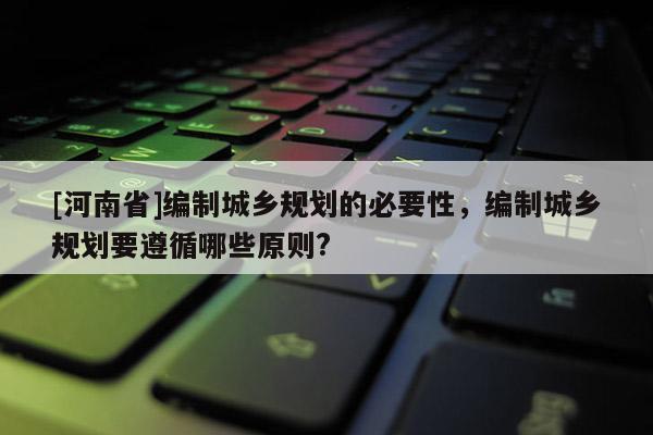 [河南省]編制城鄉(xiāng)規(guī)劃的必要性，編制城鄉(xiāng)規(guī)劃要遵循哪些原則?