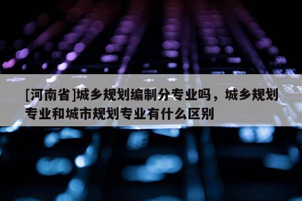 [河南省]城鄉(xiāng)規(guī)劃編制分專業(yè)嗎，城鄉(xiāng)規(guī)劃專業(yè)和城市規(guī)劃專業(yè)有什么區(qū)別