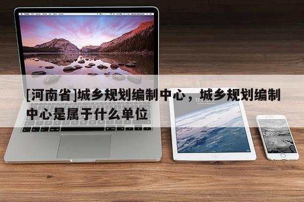 [河南省]城鄉規劃編制中心，城鄉規劃編制中心是屬于什么單位