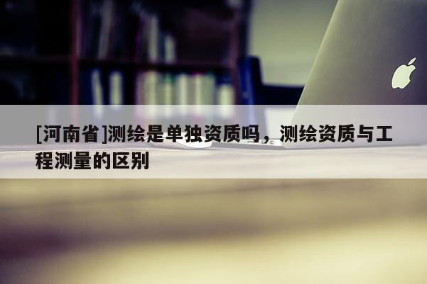 [河南省]測繪是單獨資質嗎，測繪資質與工程測量的區別