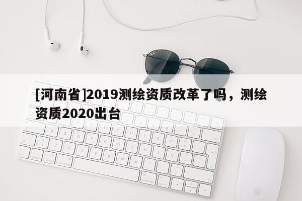 [河南省]2019測繪資質改革了嗎，測繪資質2020出臺