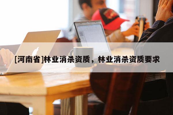 [河南省]林業(yè)消殺資質(zhì)，林業(yè)消殺資質(zhì)要求