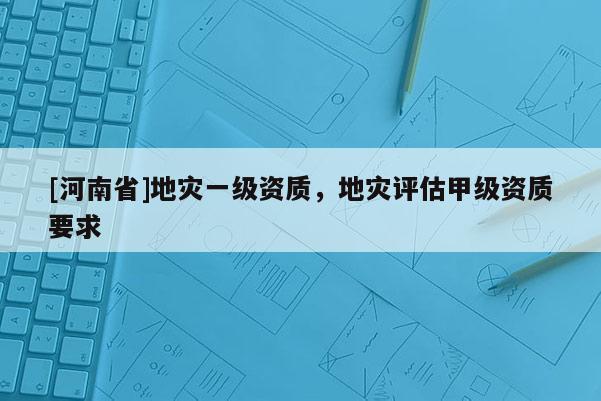 [河南省]地災一級資質，地災評估甲級資質要求