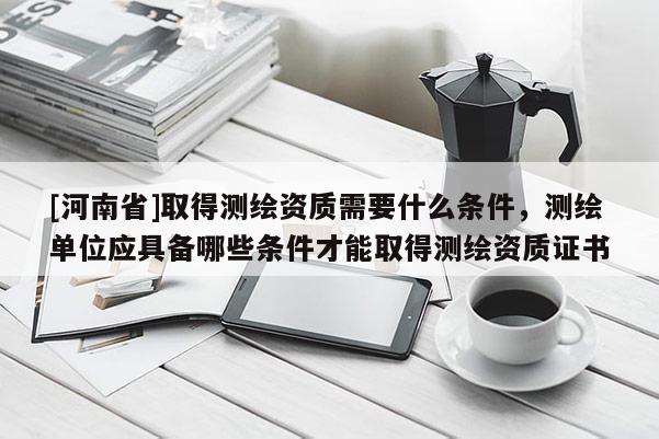 [河南省]取得測(cè)繪資質(zhì)需要什么條件，測(cè)繪單位應(yīng)具備哪些條件才能取得測(cè)繪資質(zhì)證書(shū)