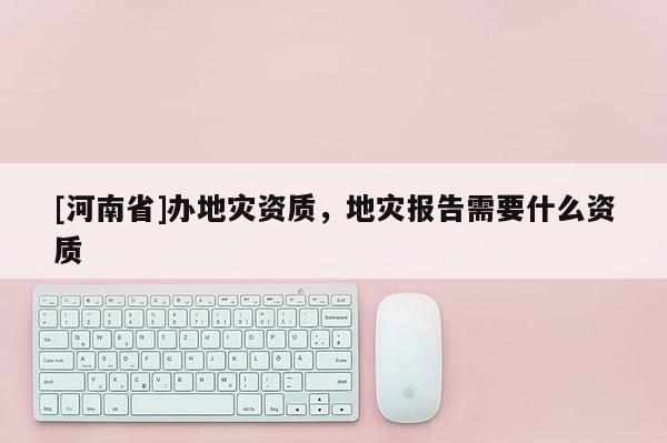 [河南省]辦地災(zāi)資質(zhì)，地災(zāi)報(bào)告需要什么資質(zhì)