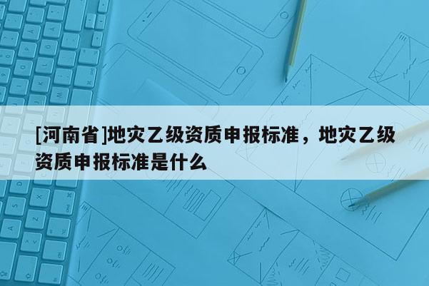 [河南省]地災乙級資質申報標準，地災乙級資質申報標準是什么