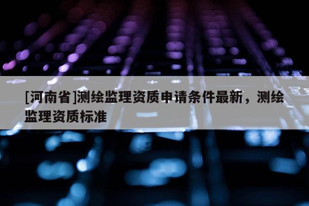 [河南省]測繪監理資質申請條件最新，測繪監理資質標準