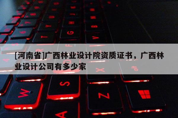 [河南省]廣西林業設計院資質證書，廣西林業設計公司有多少家