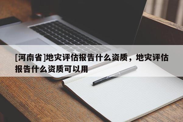 [河南省]地災(zāi)評估報(bào)告什么資質(zhì)，地災(zāi)評估報(bào)告什么資質(zhì)可以用