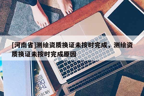 [河南省]測(cè)繪資質(zhì)換證未按時(shí)完成，測(cè)繪資質(zhì)換證未按時(shí)完成原因
