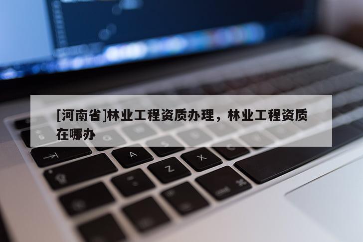 [河南省]林業工程資質辦理，林業工程資質在哪辦