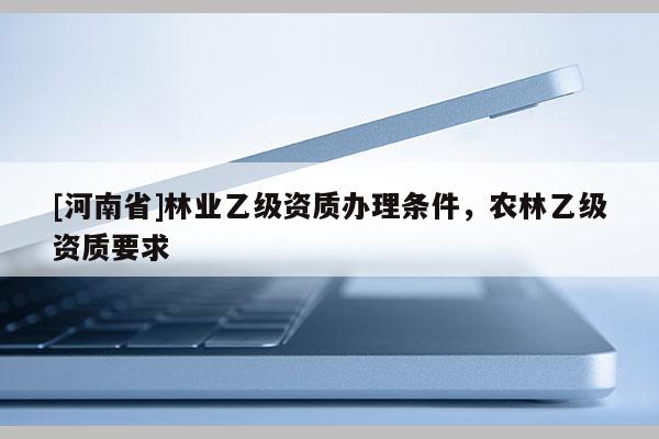 [河南省]林業(yè)乙級資質(zhì)辦理條件，農(nóng)林乙級資質(zhì)要求