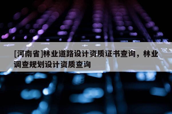 [河南省]林業道路設計資質證書查詢，林業調查規劃設計資質查詢